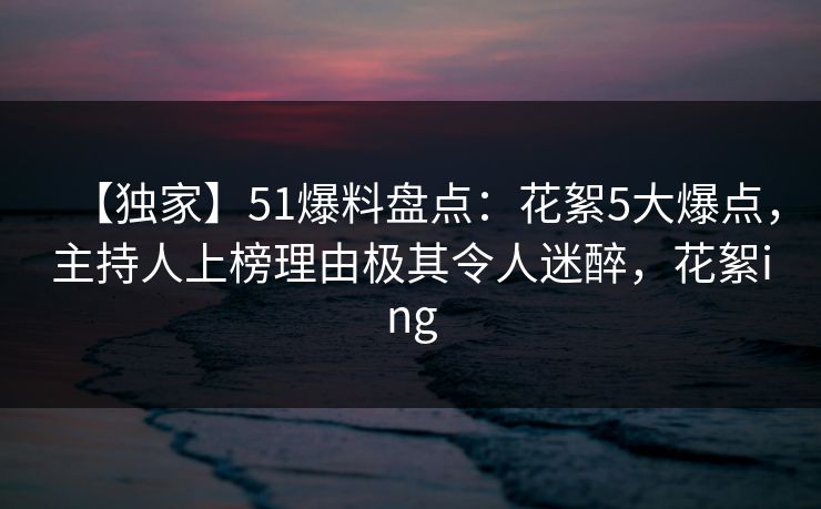 【独家】51爆料盘点：花絮5大爆点，主持人上榜理由极其令人迷醉，花絮ing