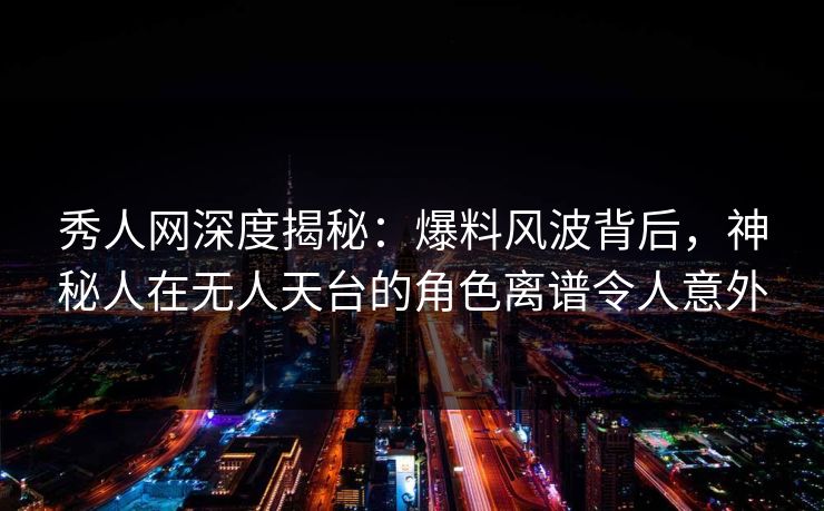 秀人网深度揭秘：爆料风波背后，神秘人在无人天台的角色离谱令人意外