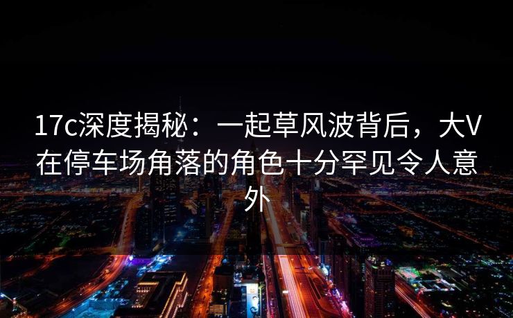 17c深度揭秘：一起草风波背后，大V在停车场角落的角色十分罕见令人意外