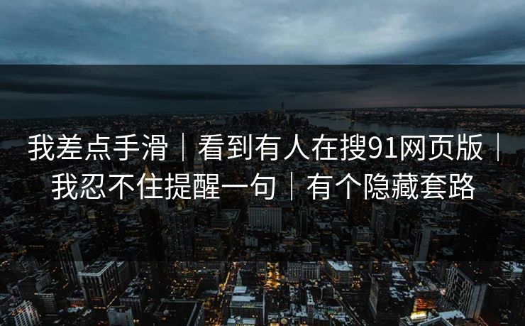 我差点手滑｜看到有人在搜91网页版｜我忍不住提醒一句｜有个隐藏套路