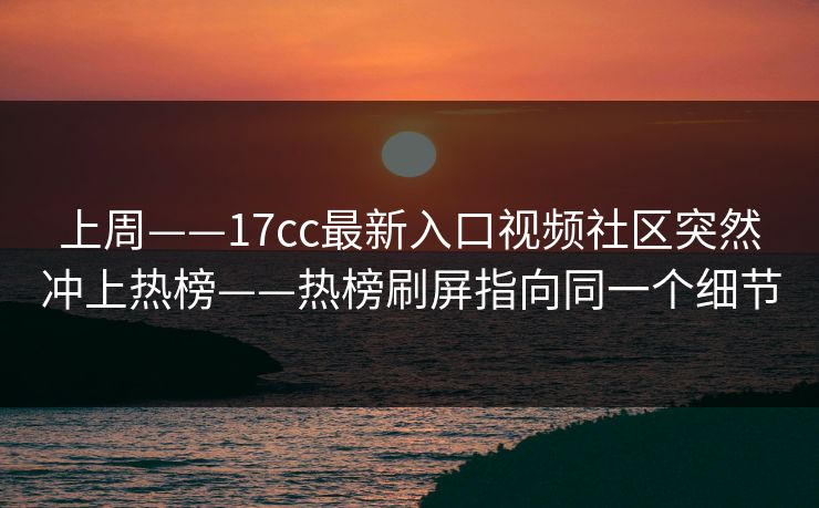 上周——17cc最新入口视频社区突然冲上热榜——热榜刷屏指向同一个细节