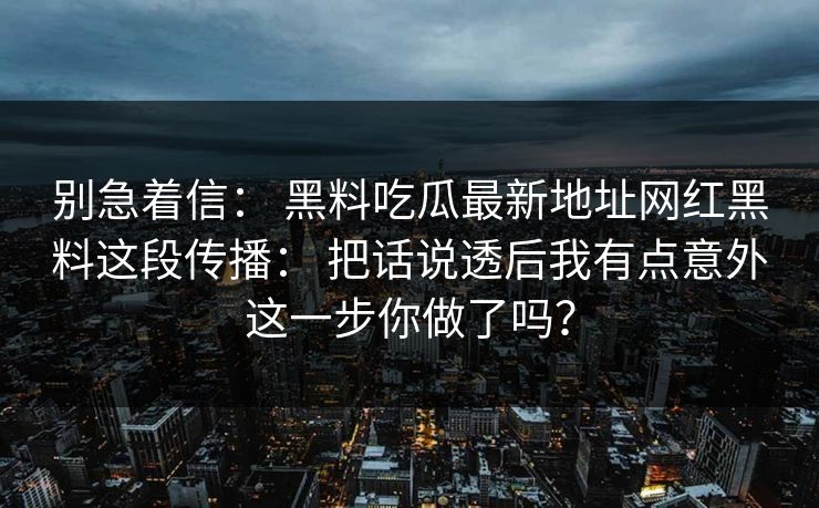 别急着信: 黑料吃瓜最新地址网红黑料这段传播: 把话说透后我有点意外这一步你做了吗? 别急着信: 黑料吃瓜最新地址网红黑料这段传播: 把话说透后我有点意外这一步你做了吗?