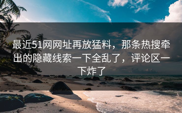 最近51网网址再放猛料，那条热搜牵出的隐藏线索一下全乱了，评论区一下炸了