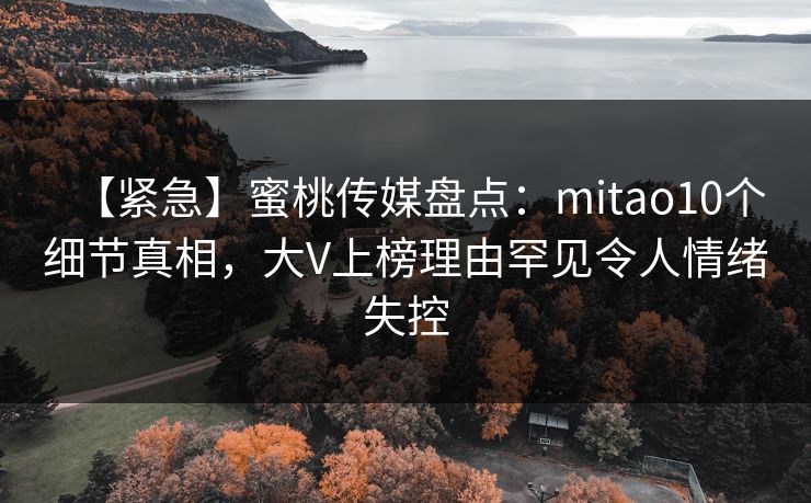 【紧急】蜜桃传媒盘点：mitao10个细节真相，大V上榜理由罕见令人情绪失控