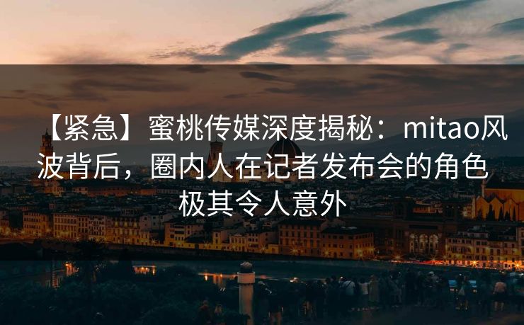 【紧急】蜜桃传媒深度揭秘：mitao风波背后，圈内人在记者发布会的角色极其令人意外
