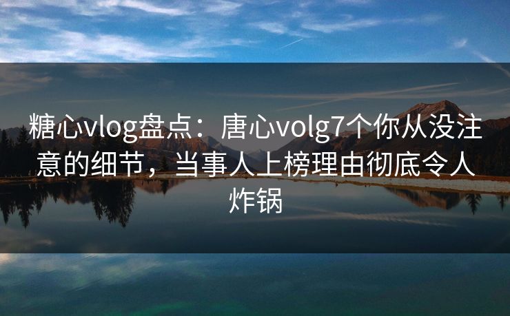 糖心vlog盘点：唐心volg7个你从没注意的细节，当事人上榜理由彻底令人炸锅