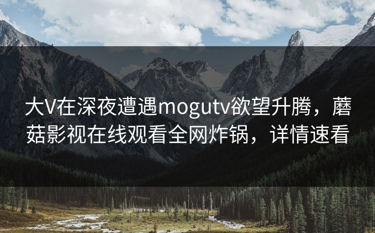 大V在深夜遭遇mogutv欲望升腾，蘑菇影视在线观看全网炸锅，详情速看