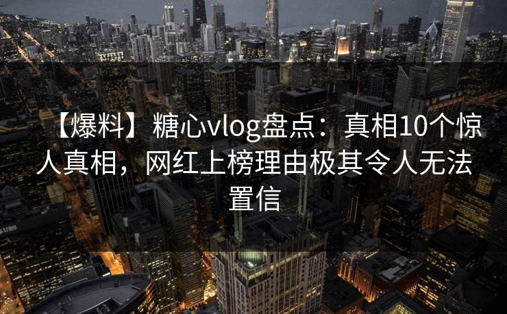 【爆料】糖心vlog盘点：真相10个惊人真相，网红上榜理由极其令人无法置信