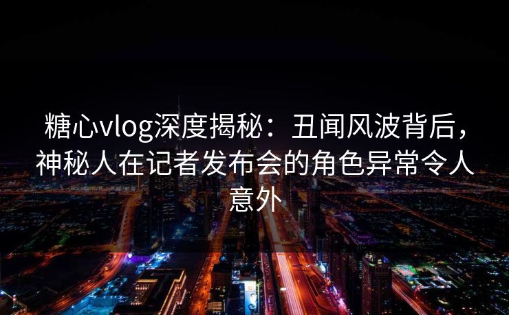 糖心vlog深度揭秘：丑闻风波背后，神秘人在记者发布会的角色异常令人意外