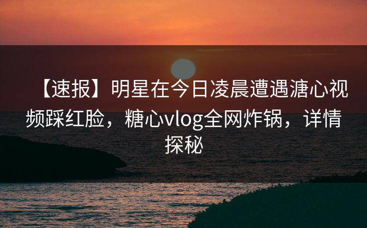 【速报】明星在今日凌晨遭遇溏心视频踩红脸，糖心vlog全网炸锅，详情探秘