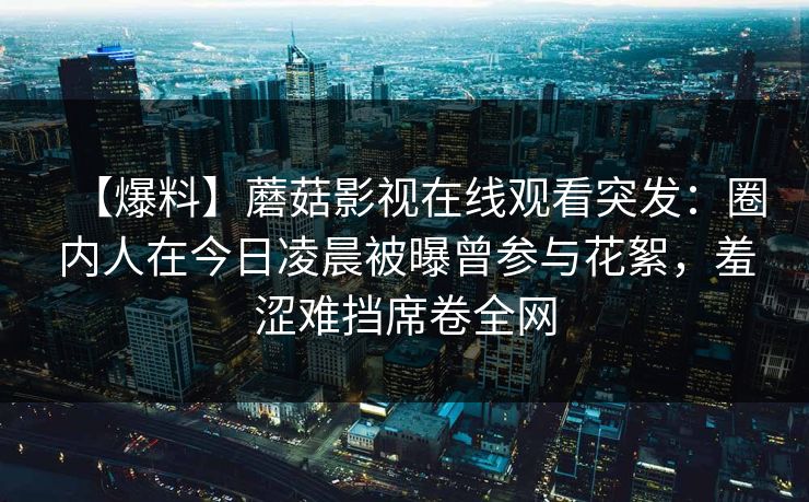 【爆料】蘑菇影视在线观看突发：圈内人在今日凌晨被曝曾参与花絮，羞涩难挡席卷全网
