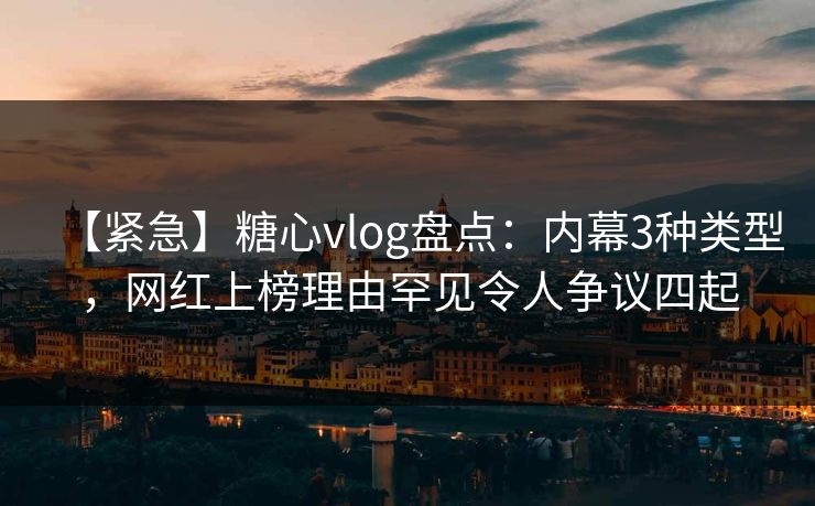 【紧急】糖心vlog盘点：内幕3种类型，网红上榜理由罕见令人争议四起