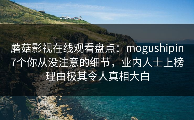 蘑菇影视在线观看盘点：mogushipin7个你从没注意的细节，业内人士上榜理由极其令人真相大白