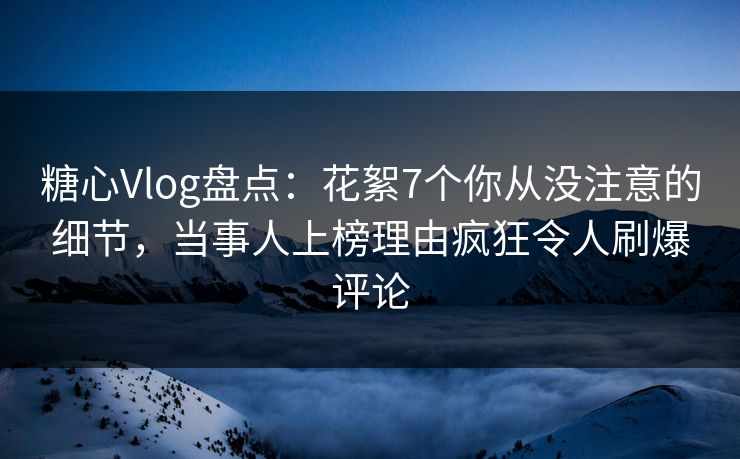 糖心Vlog盘点：花絮7个你从没注意的细节，当事人上榜理由疯狂令人刷爆评论
