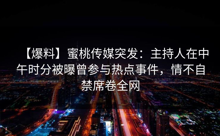 【爆料】蜜桃传媒突发：主持人在中午时分被曝曾参与热点事件，情不自禁席卷全网