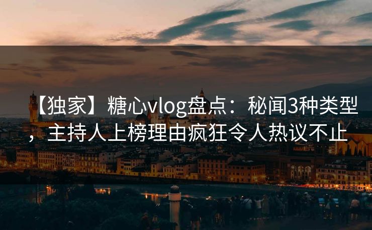【独家】糖心vlog盘点：秘闻3种类型，主持人上榜理由疯狂令人热议不止