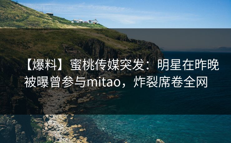 【爆料】蜜桃传媒突发：明星在昨晚被曝曾参与mitao，炸裂席卷全网