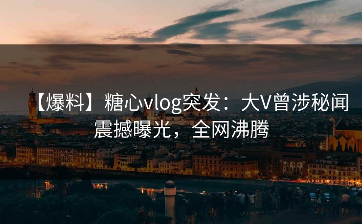 【爆料】糖心vlog突发:大V曾涉秘闻震撼曝光,全网沸腾 【爆料】糖心vlog突发:大V曾涉秘闻震撼曝光,全网沸腾