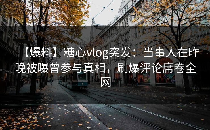【爆料】糖心vlog突发：当事人在昨晚被曝曾参与真相，刷爆评论席卷全网