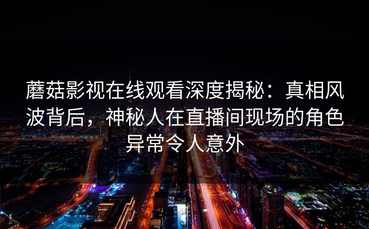 蘑菇影视在线观看深度揭秘:真相风波背后,神秘人在直播间现场的角色异常令人意外 蘑菇影视在线观看深度揭秘:真相风波背后,神秘人在直播间现场的角色异常令人意外