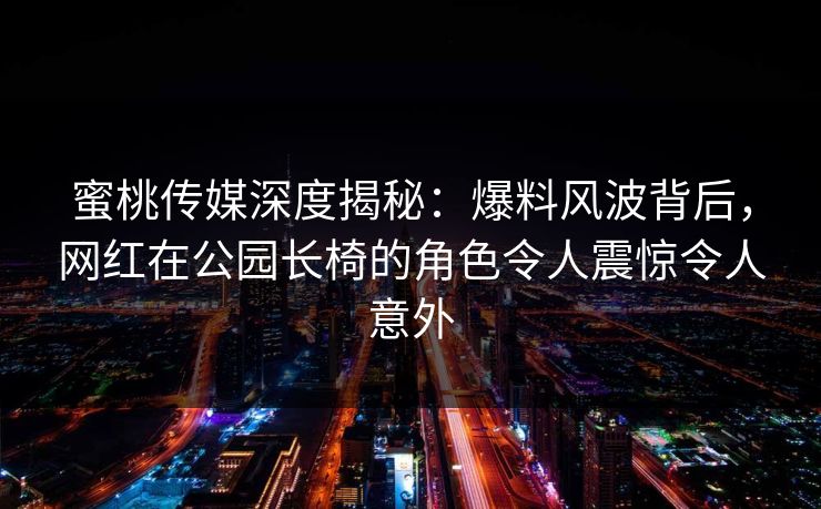 蜜桃传媒深度揭秘：爆料风波背后，网红在公园长椅的角色令人震惊令人意外
