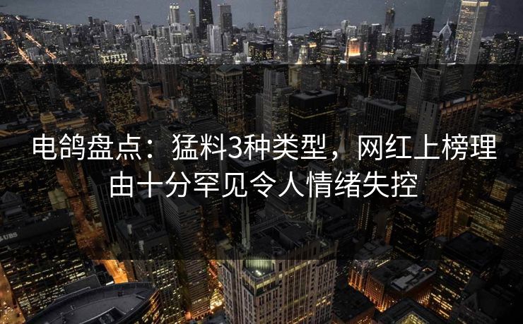 电鸽盘点：猛料3种类型，网红上榜理由十分罕见令人情绪失控