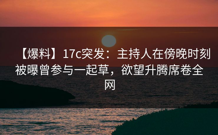 【爆料】17c突发：主持人在傍晚时刻被曝曾参与一起草，欲望升腾席卷全网