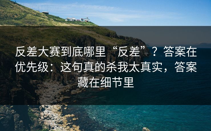 反差大赛到底哪里“反差”？答案在优先级：这句真的杀我太真实，答案藏在细节里