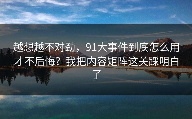 越想越不对劲,91大事件到底怎么用才不后悔?我把内容矩阵这关踩明白了 越想越不对劲,91大事件到底怎么用才不后悔?我把内容矩阵这关踩明白了