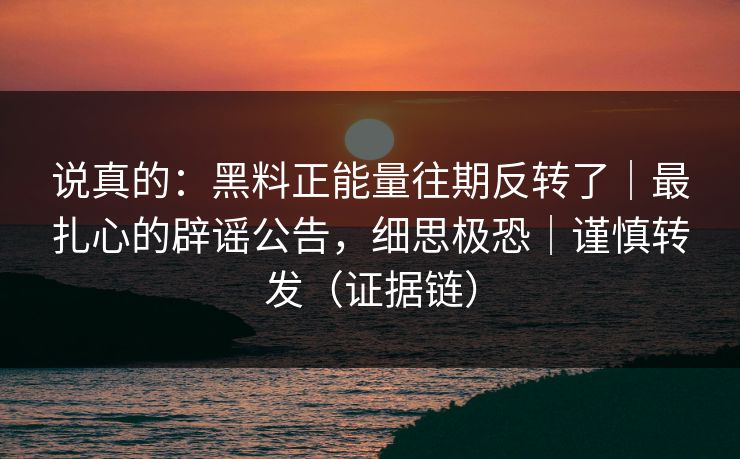 说真的：黑料正能量往期反转了｜最扎心的辟谣公告，细思极恐｜谨慎转发（证据链）