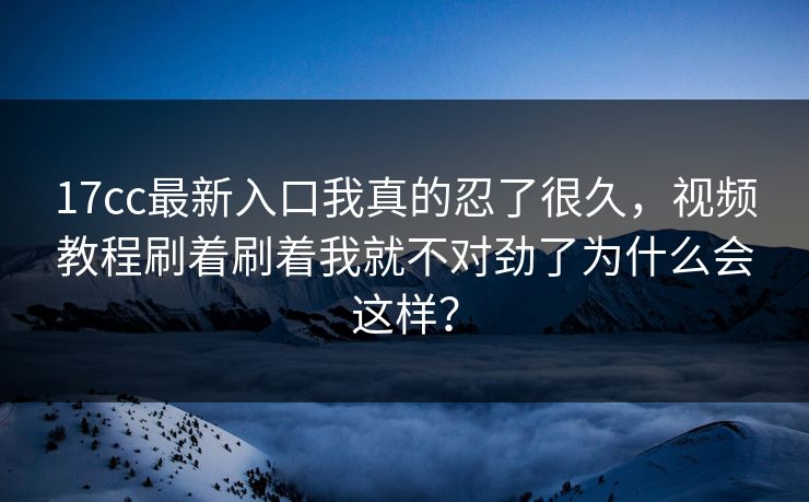 17cc最新入口我真的忍了很久，视频教程刷着刷着我就不对劲了为什么会这样？