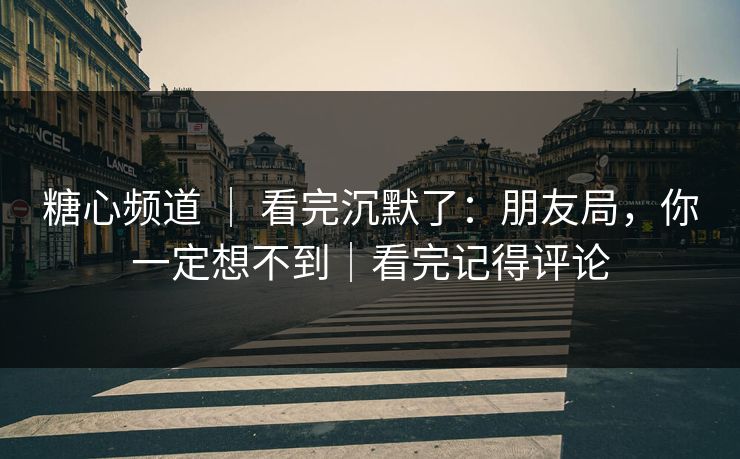 糖心频道 ｜ 看完沉默了：朋友局，你一定想不到｜看完记得评论