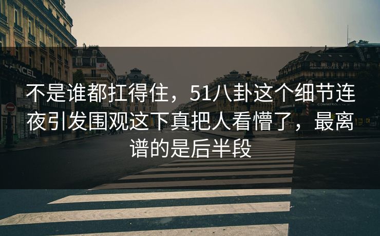 不是谁都扛得住，51八卦这个细节连夜引发围观这下真把人看懵了，最离谱的是后半段